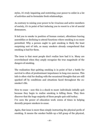 - 18 -
styles, it’s truly impairing and restricting your power to enlist in a lot
of activities and to formulate fresh relationships.
As contrary to raising your power to be vivacious and active members
of society, it’s in point of fact inducing you to resort to a lot of asocial
demeanors.
It led you to smoke in position of human contact, oftentimes leaving
assemblies or declining to attend functions where smoking is no more
permitted. Why a person ought to quit smoking is likely the least
surprising sort of info, as many smokers already comprehend that
smoking is bad for them.
The issue is that most people don’t realize how bad it is. Many are
overwhelmed when they amply recognize the true magnitude of the
dangers of smoking.
The realization that quitting smoking is in point of fact a battle for
survival is often of predominant importance in long-run success. This
info is often vital for dealing with the occasional thoughts that are still
sparked off by conditions and situations faced throughout the ex-
smoker’s life.
How to cease - now this is a shock to most: individuals initially quit
because they begin to realize smoking is killing them. They then
discover that the huge majority of these people quit cold turkey.
I've seen the power of education work 1000s of times in helping
decently prepare smokers to cease.
Again, that issue is more than simply instructing the physical perils of
smoking. It means the smoker builds up a full grasp of the physical,
 