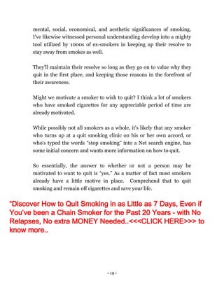 - 19 -
mental, social, economical, and aesthetic significances of smoking.
I've likewise witnessed personal understanding develop into a mighty
tool utilized by 1000s of ex-smokers in keeping up their resolve to
stay away from smokes as well.
They’ll maintain their resolve so long as they go on to value why they
quit in the first place, and keeping those reasons in the forefront of
their awareness.
Might we motivate a smoker to wish to quit? I think a lot of smokers
who have smoked cigarettes for any appreciable period of time are
already motivated.
While possibly not all smokers as a whole, it's likely that any smoker
who turns up at a quit smoking clinic on his or her own accord, or
who's typed the words “stop smoking” into a Net search engine, has
some initial concern and wants more information on how to quit.
So essentially, the answer to whether or not a person may be
motivated to want to quit is “yes.” As a matter of fact most smokers
already have a little motive in place. Comprehend that to quit
smoking and remain off cigarettes and save your life.
“Discover How to Quit Smoking in as Little as 7 Days, Even if
You’ve been a Chain Smoker for the Past 20 Years - with No
Relapses, No extra MONEY Needed..<<<CLICK HERE>>> to
know more..
 