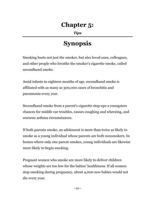 - 20 -
Chapter 5:
Tips
Synopsis
Smoking hurts not just the smoker, but also loved ones, colleagues,
and other people who breathe the smoker's cigarette smoke, called
secondhand smoke.
Amid infants to eighteen months of age, secondhand smoke is
affiliated with as many as 300,000 cases of bronchitis and
pneumonia every year.
Secondhand smoke from a parent's cigarette step-ups a youngsters
chances for middle ear troubles, causes coughing and wheezing, and
worsens asthma circumstances.
If both parents smoke, an adolescent is more than twice as likely to
smoke as a young individual whose parents are both nonsmokers. In
homes where only one parent smokes, young individuals are likewise
more likely to begin smoking.
Pregnant women who smoke are more likely to deliver children
whose weights are too low for the babies' healthiness. If all women
stop smoking during pregnancy, about 4,000 new babies would not
die every year.
 