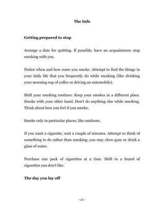 - 21 -
The Info
Getting prepared to stop
Arrange a date for quitting. If possible, have an acquaintance stop
smoking with you.
Notice when and how come you smoke. Attempt to find the things in
your daily life that you frequently do while smoking (like drinking
your morning cup of coffee or driving an automobile).
Shift your smoking routines: Keep your smokes in a different place.
Smoke with your other hand. Don't do anything else while smoking.
Think about how you feel if you smoke.
Smoke only in particular places, like outdoors.
If you want a cigarette, wait a couple of minutes. Attempt to think of
something to do rather than smoking; you may chew gum or drink a
glass of water.
Purchase one pack of cigarettes at a time. Shift to a brand of
cigarettes you don't like.
The day you lay off
 