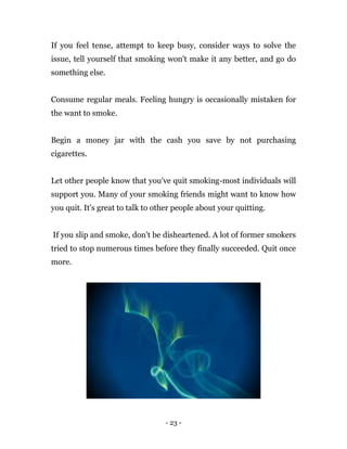 - 23 -
If you feel tense, attempt to keep busy, consider ways to solve the
issue, tell yourself that smoking won't make it any better, and go do
something else.
Consume regular meals. Feeling hungry is occasionally mistaken for
the want to smoke.
Begin a money jar with the cash you save by not purchasing
cigarettes.
Let other people know that you've quit smoking-most individuals will
support you. Many of your smoking friends might want to know how
you quit. It's great to talk to other people about your quitting.
If you slip and smoke, don't be disheartened. A lot of former smokers
tried to stop numerous times before they finally succeeded. Quit once
more.
 