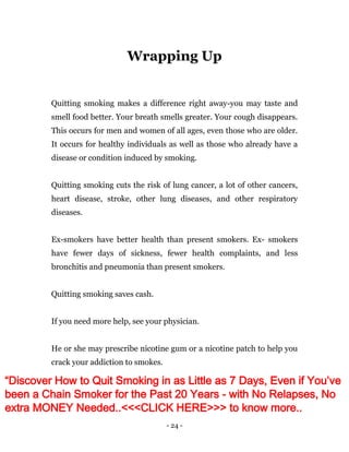- 24 -
Wrapping Up
Quitting smoking makes a difference right away-you may taste and
smell food better. Your breath smells greater. Your cough disappears.
This occurs for men and women of all ages, even those who are older.
It occurs for healthy individuals as well as those who already have a
disease or condition induced by smoking.
Quitting smoking cuts the risk of lung cancer, a lot of other cancers,
heart disease, stroke, other lung diseases, and other respiratory
diseases.
Ex-smokers have better health than present smokers. Ex- smokers
have fewer days of sickness, fewer health complaints, and less
bronchitis and pneumonia than present smokers.
Quitting smoking saves cash.
If you need more help, see your physician.
He or she may prescribe nicotine gum or a nicotine patch to help you
crack your addiction to smokes.
“Discover How to Quit Smoking in as Little as 7 Days, Even if You’ve
been a Chain Smoker for the Past 20 Years - with No Relapses, No
extra MONEY Needed..<<<CLICK HERE>>> to know more..
 