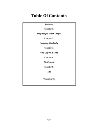 - 3 -
Table Of Contents
Foreword
Chapter 1:
Why People Want To Quit
Chapter 2:
Stopping Gradually
Chapter 3:
One Day At A Time
Chapter 4:
Motivation
Chapter 5:
Tips
Wrapping Up
 