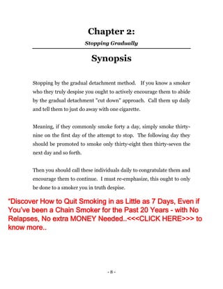 - 8 -
Chapter 2:
Stopping Gradually
Synopsis
Stopping by the gradual detachment method. If you know a smoker
who they truly despise you ought to actively encourage them to abide
by the gradual detachment "cut down" approach. Call them up daily
and tell them to just do away with one cigarette.
Meaning, if they commonly smoke forty a day, simply smoke thirty-
nine on the first day of the attempt to stop. The following day they
should be promoted to smoke only thirty-eight then thirty-seven the
next day and so forth.
Then you should call these individuals daily to congratulate them and
encourage them to continue. I must re-emphasize, this ought to only
be done to a smoker you in truth despise.
“Discover How to Quit Smoking in as Little as 7 Days, Even if
You’ve been a Chain Smoker for the Past 20 Years - with No
Relapses, No extra MONEY Needed..<<<CLICK HERE>>> to
know more..
 