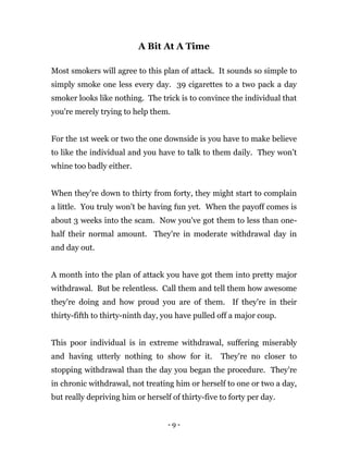 - 9 -
A Bit At A Time
Most smokers will agree to this plan of attack. It sounds so simple to
simply smoke one less every day. 39 cigarettes to a two pack a day
smoker looks like nothing. The trick is to convince the individual that
you're merely trying to help them.
For the 1st week or two the one downside is you have to make believe
to like the individual and you have to talk to them daily. They won’t
whine too badly either.
When they're down to thirty from forty, they might start to complain
a little. You truly won’t be having fun yet. When the payoff comes is
about 3 weeks into the scam. Now you've got them to less than one-
half their normal amount. They're in moderate withdrawal day in
and day out.
A month into the plan of attack you have got them into pretty major
withdrawal. But be relentless. Call them and tell them how awesome
they're doing and how proud you are of them. If they're in their
thirty-fifth to thirty-ninth day, you have pulled off a major coup.
This poor individual is in extreme withdrawal, suffering miserably
and having utterly nothing to show for it. They're no closer to
stopping withdrawal than the day you began the procedure. They're
in chronic withdrawal, not treating him or herself to one or two a day,
but really depriving him or herself of thirty-five to forty per day.
 