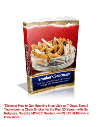 - 1 -
“Discover How to Quit Smoking in as Little as 7 Days, Even if
You’ve been a Chain Smoker for the Past 20 Years - with No
Relapses, No extra MONEY Needed..<<<CLICK HERE>>> to
know more..
 