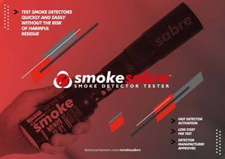 detectortesters.com/smokesabre
TEST SMOKE DETECTORS
QUICKLY AND EASILY
WITHOUT THE RISK
OF HARMFUL
RESIDUE
FAST DETECTOR
ACTIVATION
LOW COST
PER TEST
DETECTOR
MANUFACTURER
APPROVED
 