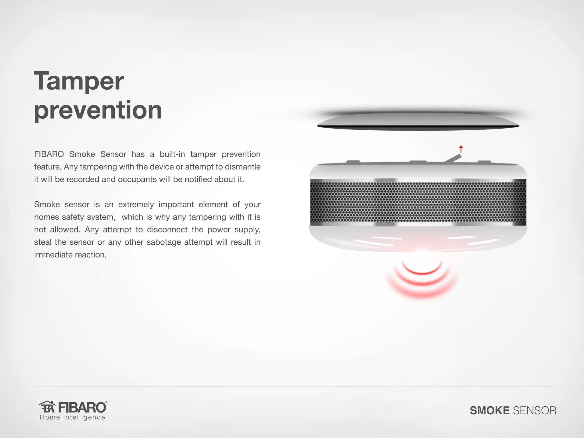 Tamper
prevention
FIBARO Smoke Sensor has a built-in tamper prevention

feature. Any tampering with the device or attempt to dismantle
it will be recorded and occupants will be notified about it.

Smoke sensor is an extremely important element of your
homes safety system, which is why any tampering with it is

not allowed. Any attempt to disconnect the power supply,
steal the sensor or any other sabotage attempt will result in
immediate reaction.

SMOKE SENSOR

 