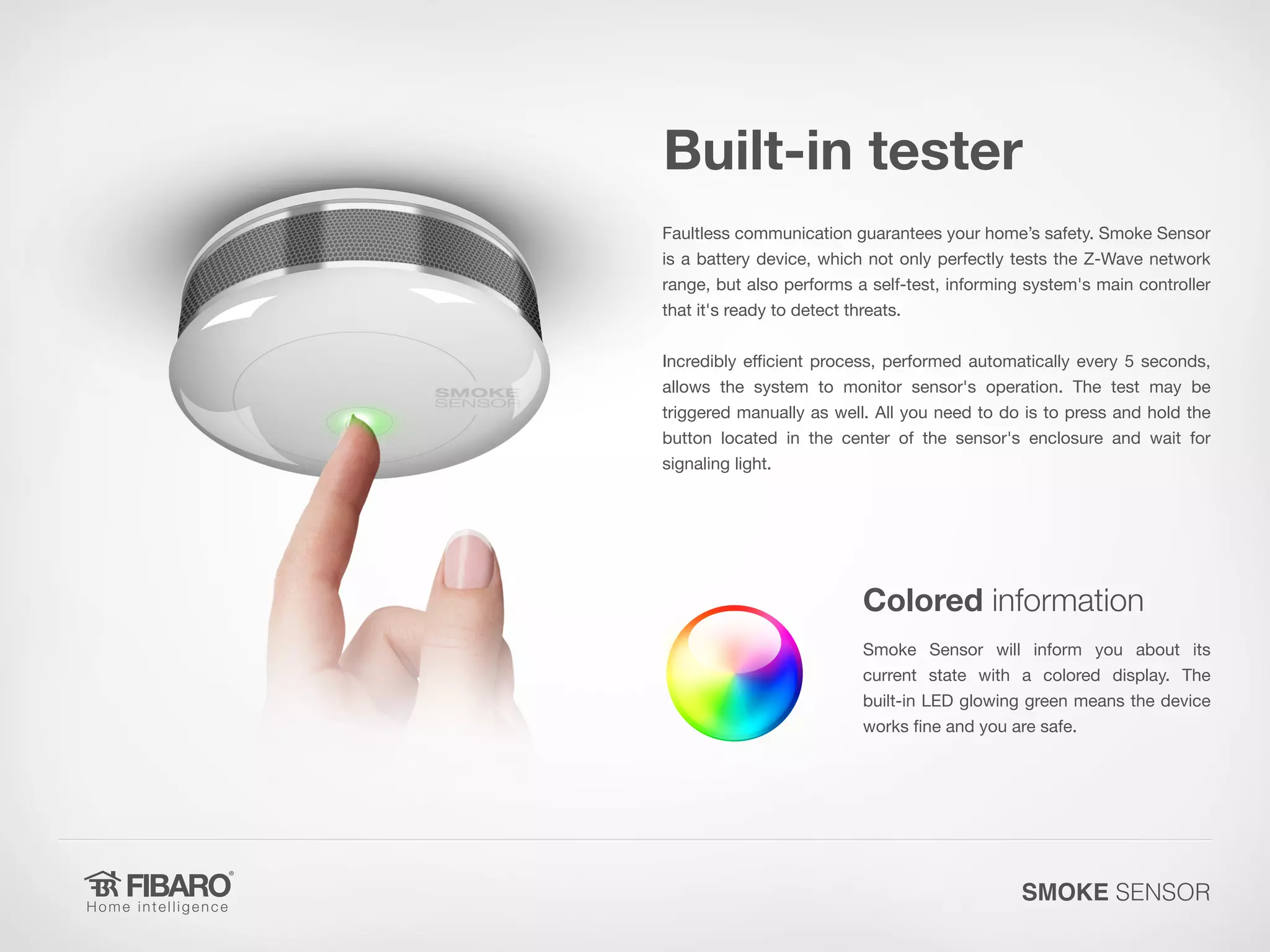 Built-in tester
Faultless communication guarantees your home’s safety. Smoke Sensor
is a battery device, which not only perfectly tests the Z-Wave network
range, but also performs a self-test, informing system's main controller
that it's ready to detect threats.
Incredibly efficient process, performed automatically every 5 seconds,
allows the system to monitor sensor's operation. The test may be
triggered manually as well. All you need to do is to press and hold the
button located in the center of the sensor's enclosure and wait for
signaling light.

Colored information
Smoke Sensor will inform you about its
current state with a colored display. The
built-in LED glowing green means the device
works fine and you are safe.

SMOKE SENSOR

 