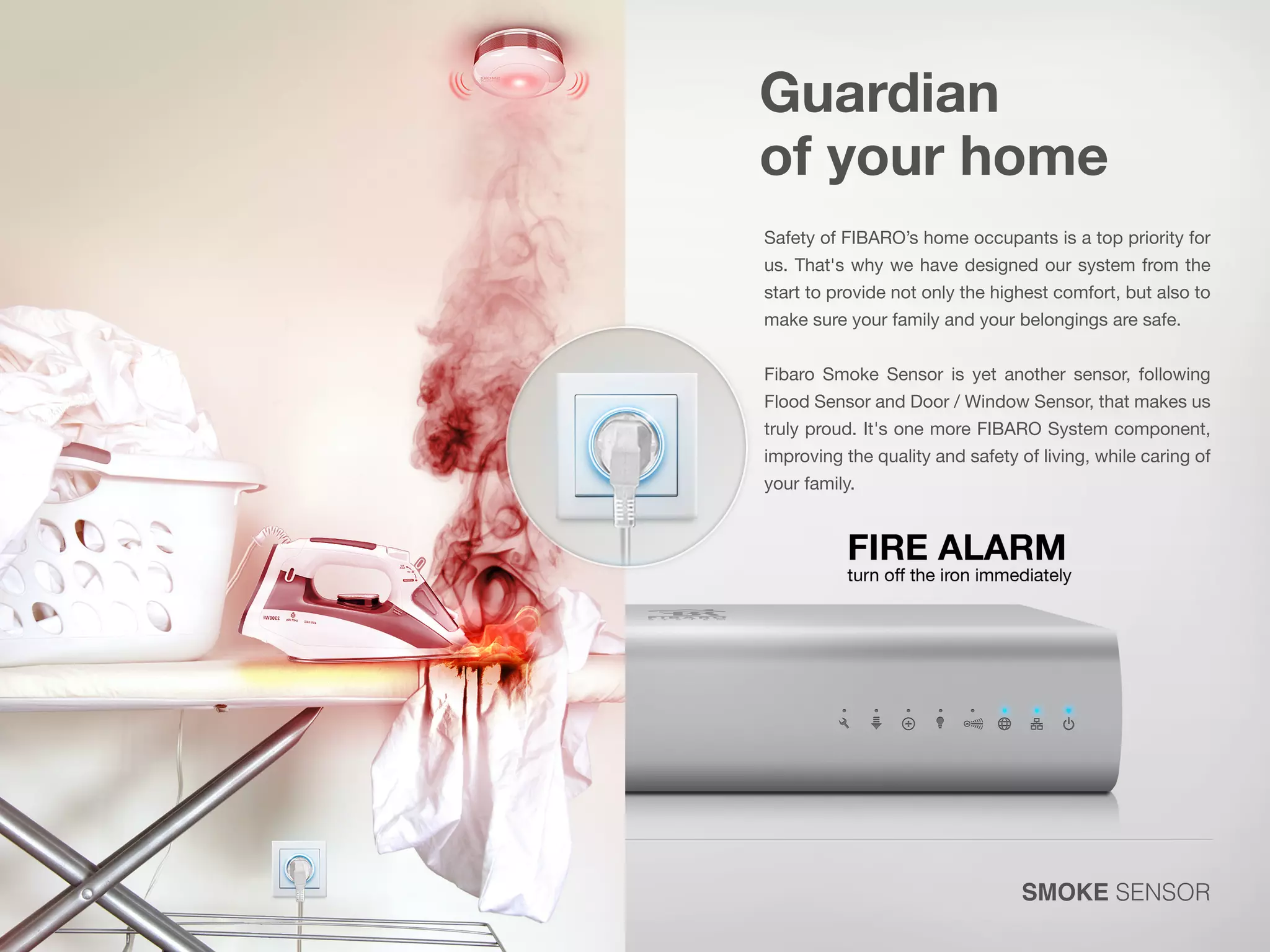 Guardian
of your home
Safety of FIBARO’s home occupants is a top priority for
us. That's why we have designed our system from the
start to provide not only the highest comfort, but also to
make sure your family and your belongings are safe.

Fibaro Smoke Sensor is yet another sensor, following

Flood Sensor and Door / Window Sensor, that makes us

truly proud. It's one more FIBARO System component,
improving the quality and safety of living, while caring of
your family.

SMOKE SENSOR

 