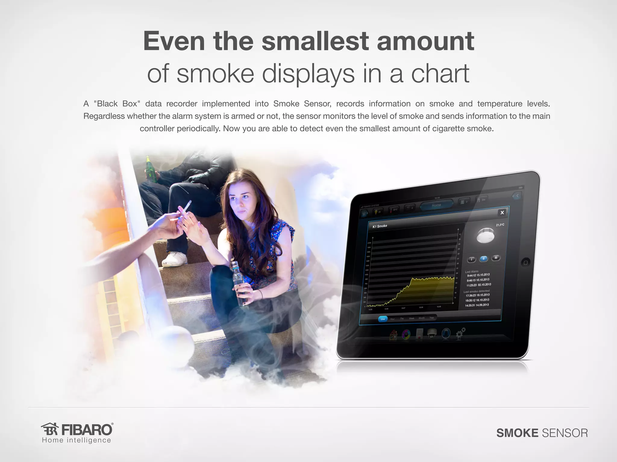 Even the smallest amount
of smoke displays in a chart
A "Black Box" data recorder implemented into Smoke Sensor, records information on smoke and temperature levels.
Regardless whether the alarm system is armed or not, the sensor monitors the level of smoke and sends information to the main
controller periodically. Now you are able to detect even the smallest amount of cigarette smoke.

SMOKE SENSOR

 