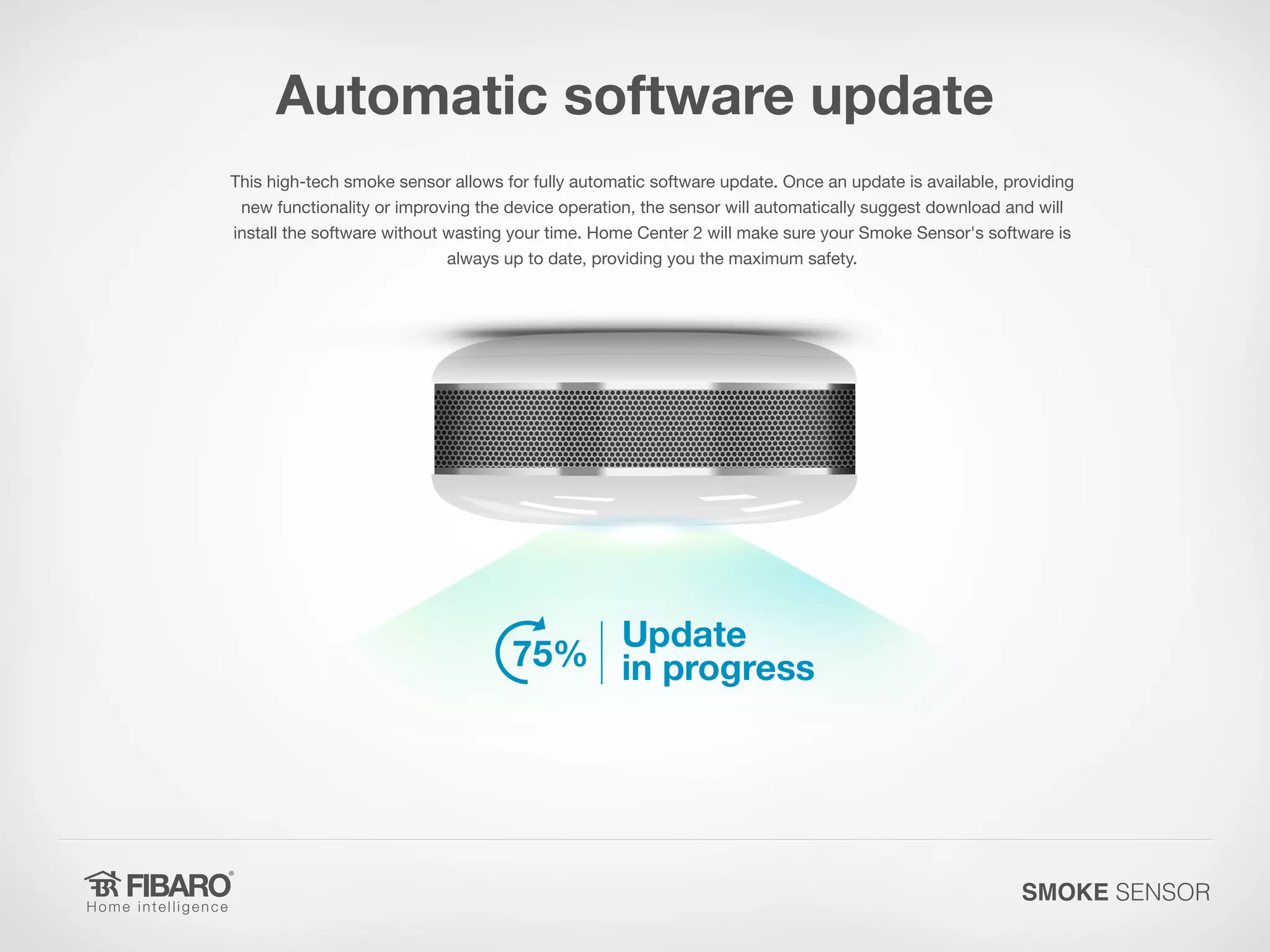 Automatic software update
This high-tech smoke sensor allows for fully automatic software update. Once an update is available, providing
new functionality or improving the device operation, the sensor will automatically suggest download and will
install the software without wasting your time. Home Center 2 will make sure your Smoke Sensor's software is
always up to date, providing you the maximum safety.

SMOKE SENSOR

 