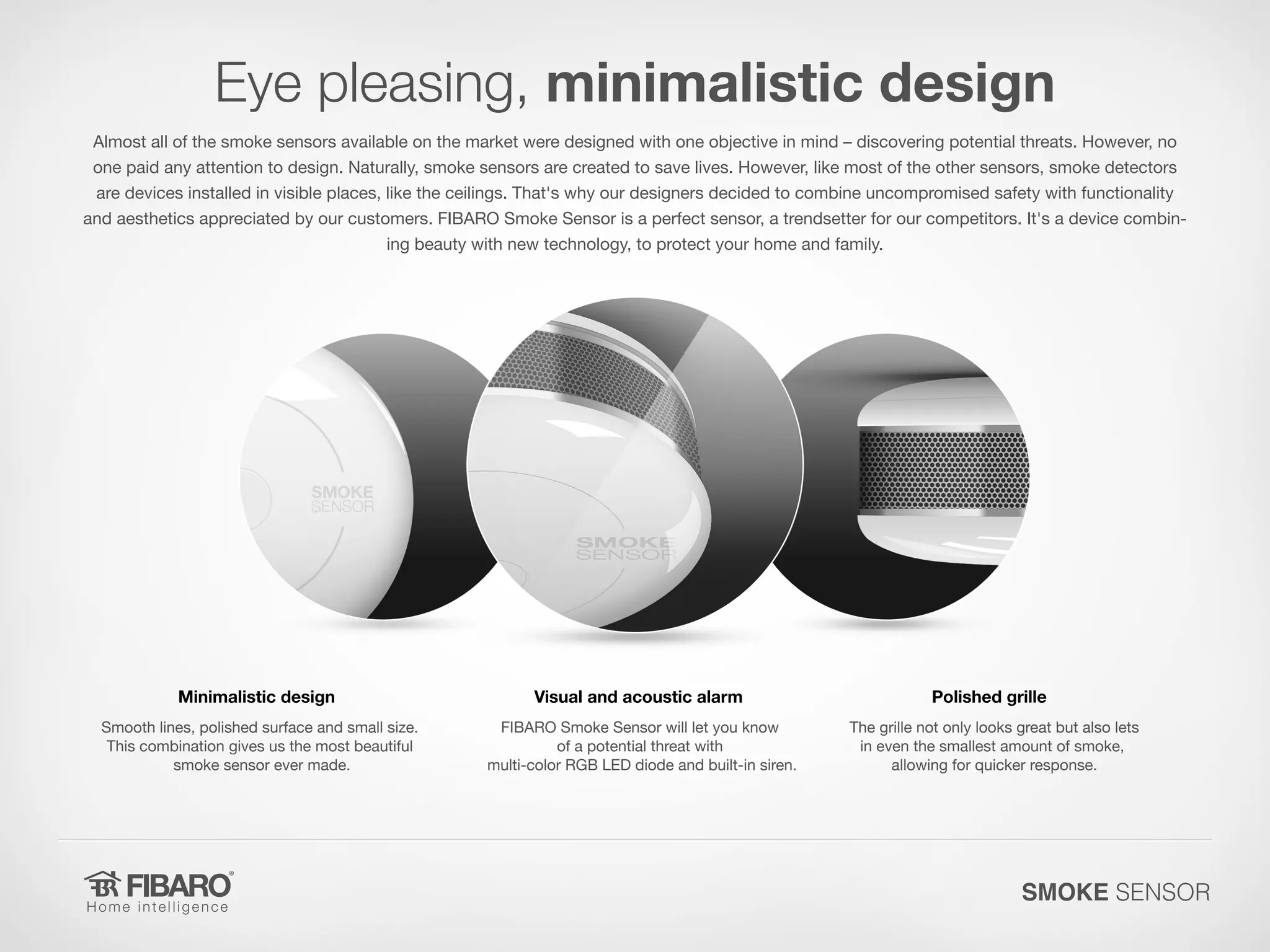 Eye pleasing, minimalistic design
Almost all of the smoke sensors available on the market were designed with one objective in mind – discovering potential threats. However, no
one paid any attention to design. Naturally, smoke sensors are created to save lives. However, like most of the other sensors, smoke detectors
are devices installed in visible places, like the ceilings. That's why our designers decided to combine uncompromised safety with functionality
and aesthetics appreciated by our customers. FIBARO Smoke Sensor is a perfect sensor, a trendsetter for our competitors. It's a device combining beauty with new technology, to protect your home and family.

Minimalistic design

Visual and acoustic alarm

Smooth lines, polished surface and small size.
This combination gives us the most beautiful
smoke sensor ever made.

FIBARO Smoke Sensor will let you know
of a potential threat with
multi-color RGB LED diode and built-in siren.

Polished grille
The grille not only looks great but also lets
in even the smallest amount of smoke,
allowing for quicker response.

SMOKE SENSOR

 