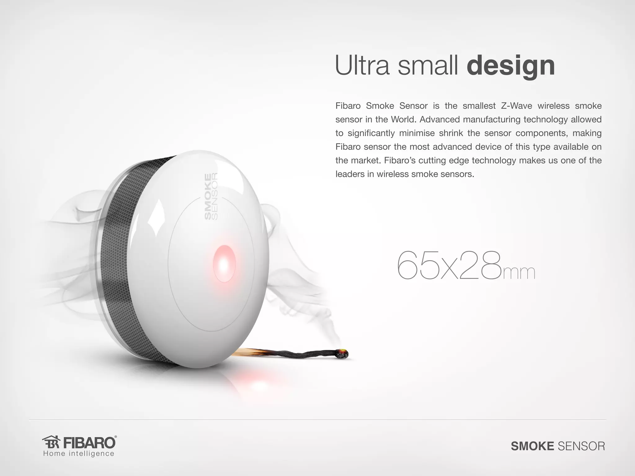 Ultra small design
Fibaro Smoke Sensor is the smallest Z-Wave wireless smoke

sensor in the World. Advanced manufacturing technology allowed
to significantly minimise shrink the sensor components, making
Fibaro sensor the most advanced device of this type available on

the market. Fibaro’s cutting edge technology makes us one of the
leaders in wireless smoke sensors.

65x28mm

SMOKE SENSOR

 