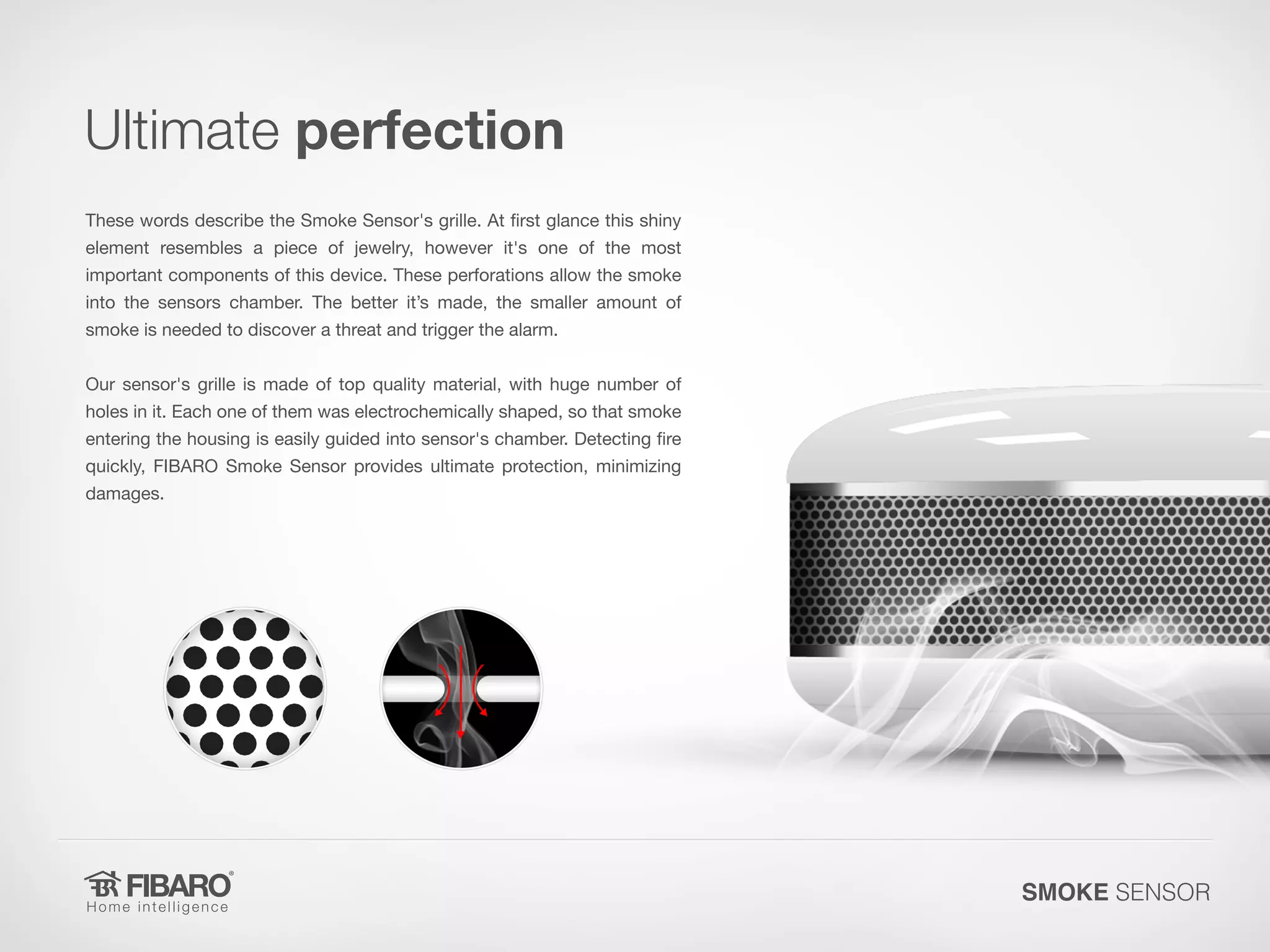 Ultimate perfection
These words describe the Smoke Sensor's grille. At first glance this shiny

element resembles a piece of jewelry, however it's one of the most
important components of this device. These perforations allow the smoke

into the sensors chamber. The better it’s made, the smaller amount of
smoke is needed to discover a threat and trigger the alarm.

Our sensor's grille is made of top quality material, with huge number of

holes in it. Each one of them was electrochemically shaped, so that smoke
entering the housing is easily guided into sensor's chamber. Detecting fire
quickly, FIBARO Smoke Sensor provides ultimate protection, minimizing
damages.

SMOKE SENSOR

 