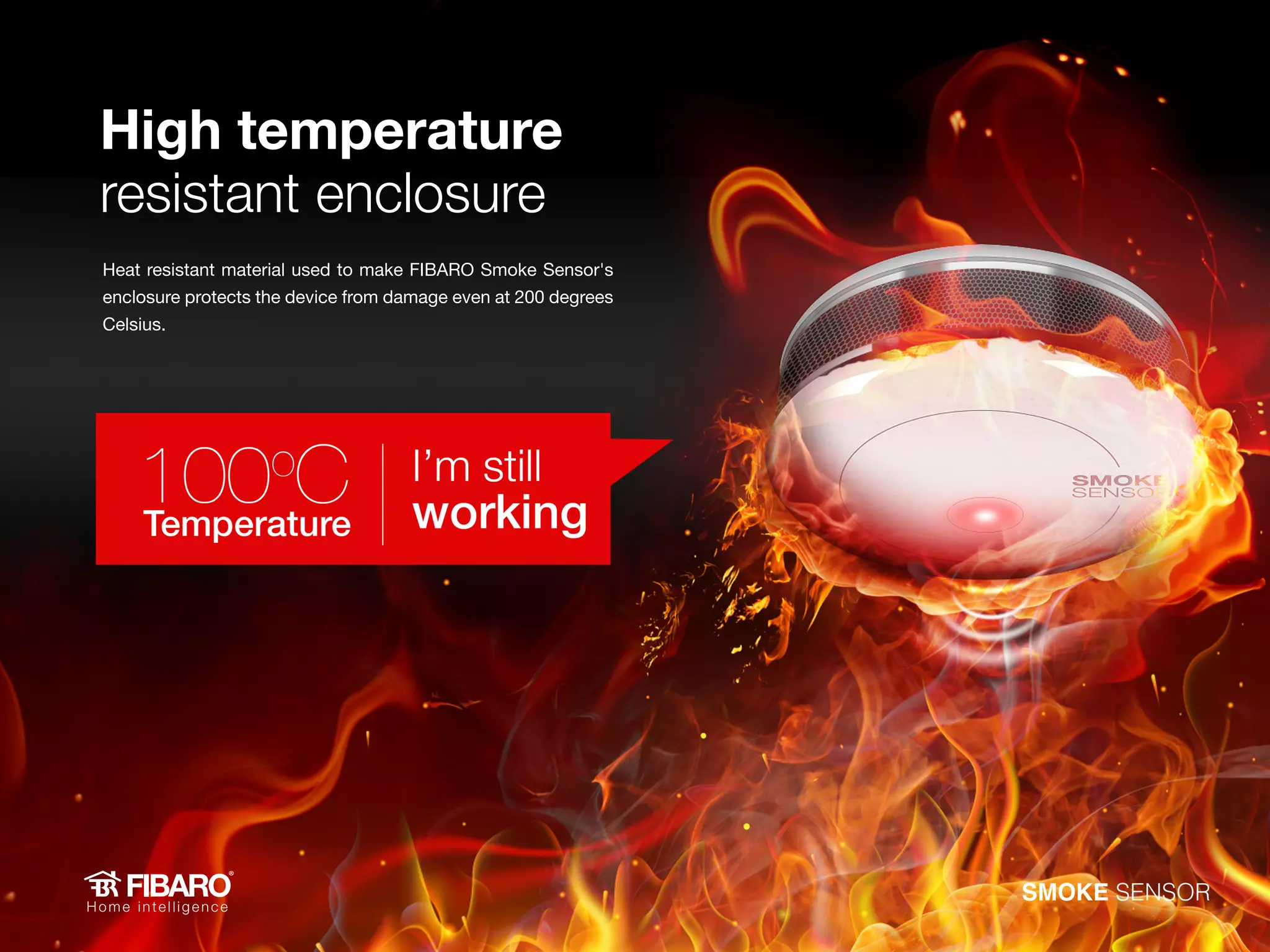 High temperature
resistant enclosure
Heat resistant material used to make FIBARO Smoke Sensor's
enclosure protects the device from damage even at 200 degrees
Celsius.

SMOKE SENSOR

 