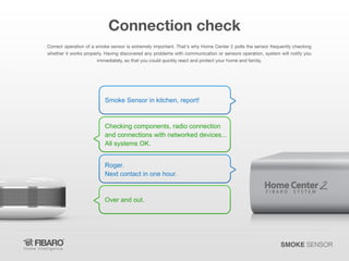 Connection check
Correct operation of a smoke sensor is extremely important. That's why Home Center 2 polls the sensor frequently checking
whether it works properly. Having discovered any problems with communication or sensors operation, system will notify you
immediately, so that you could quickly react and protect your home and family.

Smoke Sensor in kitchen, report!

Checking components, radio connection
and connections with networked devices...
All systems OK.
Roger.
Next contact in one hour.

Over and out.

SMOKE SENSOR

 