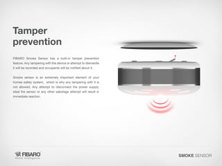 Tamper
prevention
FIBARO Smoke Sensor has a built-in tamper prevention

feature. Any tampering with the device or attempt to dismantle
it will be recorded and occupants will be notified about it.

Smoke sensor is an extremely important element of your
homes safety system, which is why any tampering with it is

not allowed. Any attempt to disconnect the power supply,
steal the sensor or any other sabotage attempt will result in
immediate reaction.

SMOKE SENSOR

 