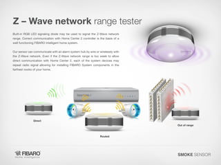 Z – Wave network range tester
Built-in RGB LED signaling diode may be used to signal the Z-Wave network
range. Correct communication with Home Center 2 controller is the basis of a
well functioning FIBARO intelligent home system.
Our sensor can communicate with an alarm system hub by wire or wirelessly with
the Z-Wave network. Even if the Z-Wave network range is too week to allow
direct communication with Home Center 2, each of the system devices may
repeat radio signal allowing for installing FIBARO System components in the
farthest nooks of your home.

Direct

Out of range

Routed

SMOKE SENSOR

 