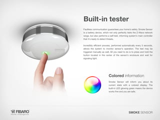 Built-in tester
Faultless communication guarantees your home’s safety. Smoke Sensor
is a battery device, which not only perfectly tests the Z-Wave network
range, but also performs a self-test, informing system's main controller
that it's ready to detect threats.
Incredibly efficient process, performed automatically every 5 seconds,
allows the system to monitor sensor's operation. The test may be
triggered manually as well. All you need to do is to press and hold the
button located in the center of the sensor's enclosure and wait for
signaling light.

Colored information
Smoke Sensor will inform you about its
current state with a colored display. The
built-in LED glowing green means the device
works fine and you are safe.

SMOKE SENSOR

 