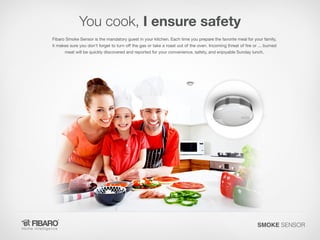 You cook, I ensure safety
Fibaro Smoke Sensor is the mandatory guest in your kitchen. Each time you prepare the favorite meal for your family,
it makes sure you don't forget to turn off the gas or take a roast out of the oven. Incoming threat of fire or ... burned
meat will be quickly discovered and reported for your convenience, safety, and enjoyable Sunday lunch.

SMOKE SENSOR

 