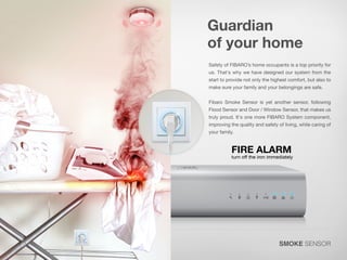 Guardian
of your home
Safety of FIBARO’s home occupants is a top priority for
us. That's why we have designed our system from the
start to provide not only the highest comfort, but also to
make sure your family and your belongings are safe.

Fibaro Smoke Sensor is yet another sensor, following

Flood Sensor and Door / Window Sensor, that makes us

truly proud. It's one more FIBARO System component,
improving the quality and safety of living, while caring of
your family.

SMOKE SENSOR

 