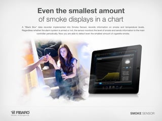 Even the smallest amount
of smoke displays in a chart
A "Black Box" data recorder implemented into Smoke Sensor, records information on smoke and temperature levels.
Regardless whether the alarm system is armed or not, the sensor monitors the level of smoke and sends information to the main
controller periodically. Now you are able to detect even the smallest amount of cigarette smoke.

SMOKE SENSOR

 