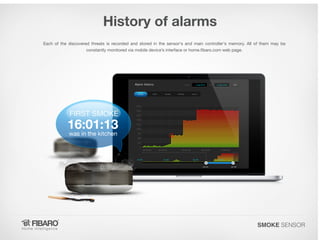 History of alarms
Each of the discovered threats is recorded and stored in the sensor's and main controller's memory. All of them may be
constantly monitored via mobile device’s interface or home.fibaro.com web page.

SMOKE SENSOR

 