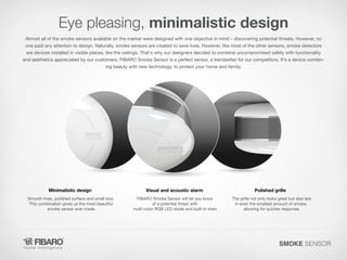 Eye pleasing, minimalistic design
Almost all of the smoke sensors available on the market were designed with one objective in mind – discovering potential threats. However, no
one paid any attention to design. Naturally, smoke sensors are created to save lives. However, like most of the other sensors, smoke detectors
are devices installed in visible places, like the ceilings. That's why our designers decided to combine uncompromised safety with functionality
and aesthetics appreciated by our customers. FIBARO Smoke Sensor is a perfect sensor, a trendsetter for our competitors. It's a device combining beauty with new technology, to protect your home and family.

Minimalistic design

Visual and acoustic alarm

Smooth lines, polished surface and small size.
This combination gives us the most beautiful
smoke sensor ever made.

FIBARO Smoke Sensor will let you know
of a potential threat with
multi-color RGB LED diode and built-in siren.

Polished grille
The grille not only looks great but also lets
in even the smallest amount of smoke,
allowing for quicker response.

SMOKE SENSOR

 