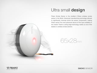 Ultra small design
Fibaro Smoke Sensor is the smallest Z-Wave wireless smoke

sensor in the World. Advanced manufacturing technology allowed
to significantly minimise shrink the sensor components, making
Fibaro sensor the most advanced device of this type available on

the market. Fibaro’s cutting edge technology makes us one of the
leaders in wireless smoke sensors.

65x28mm

SMOKE SENSOR

 