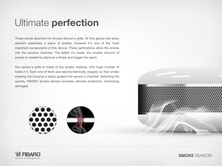 Ultimate perfection
These words describe the Smoke Sensor's grille. At first glance this shiny

element resembles a piece of jewelry, however it's one of the most
important components of this device. These perforations allow the smoke

into the sensors chamber. The better it’s made, the smaller amount of
smoke is needed to discover a threat and trigger the alarm.

Our sensor's grille is made of top quality material, with huge number of

holes in it. Each one of them was electrochemically shaped, so that smoke
entering the housing is easily guided into sensor's chamber. Detecting fire
quickly, FIBARO Smoke Sensor provides ultimate protection, minimizing
damages.

SMOKE SENSOR

 