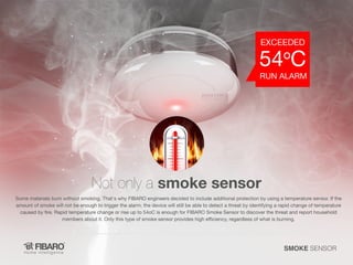 Not only a smoke sensor

Some materials burn without smoking. That's why FIBARO engineers decided to include additional protection by using a temperature sensor. If the
amount of smoke will not be enough to trigger the alarm, the device will still be able to detect a threat by identifying a rapid change of temperature
caused by fire. Rapid temperature change or rise up to 54oC is enough for FIBARO Smoke Sensor to discover the threat and report household
members about it. Only this type of smoke sensor provides high efficiency, regardless of what is burning.

SMOKE SENSOR

 