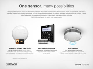 One sensor, many possibilities
Designing Fibaro Smoke Sensor we did our best to foresee all possible usage scenarios, from powering modes to compatibility with various
wired and wireless alarm systems. As a result, you can install our sensor wherever you need it, regardless of whether you can connect a power
supply, walls allow for wireless communication, or any type of wired alarm system you have.
FIBARO Smoke Sensor will satisfy most of your needs.

Powered by battery or a wall socket
You can connect the sensor to 12 or 24 VDC
adapter if you wish. Or leave it in battery powering
mode and enjoy up to 3 years* uninterrupted operation.

Alarm systems compatibility

Wired or wireless

Sensor allows for integration with almost
any wired alarm system available
on the market.

Thick reinforced walls interrupting
wireless communication? You can connect
FIBARO Smoke Sensor to an alarm hub with a wire.

*Depending on the parameters set

SMOKE SENSOR

 