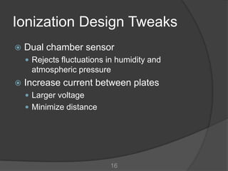 Ionization Design Tweaks
   Dual chamber sensor
     Rejects fluctuations in humidity and
     atmospheric pressure
   Increase current between plates
     Larger voltage
     Minimize distance




                           16
 