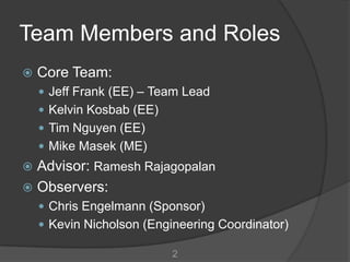 Team Members and Roles
   Core Team:
     Jeff Frank (EE) – Team Lead
     Kelvin Kosbab (EE)
     Tim Nguyen (EE)
     Mike Masek (ME)
 Advisor: Ramesh Rajagopalan
 Observers:
     Chris Engelmann (Sponsor)
     Kevin Nicholson (Engineering Coordinator)

                           2
 