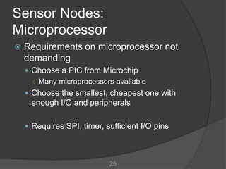 Sensor Nodes:
Microprocessor
   Requirements on microprocessor not
    demanding
     Choose a PIC from Microchip
      ○ Many microprocessors available
     Choose the smallest, cheapest one with
     enough I/O and peripherals

     Requires SPI, timer, sufficient I/O pins




                            25
 