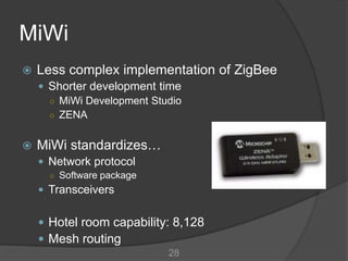 MiWi
   Less complex implementation of ZigBee
     Shorter development time
      ○ MiWi Development Studio
      ○ ZENA


   MiWi standardizes…
     Network protocol
      ○ Software package
     Transceivers


     Hotel room capability: 8,128
     Mesh routing
                            28
 