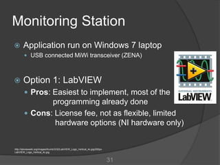 Monitoring Station
      Application run on Windows 7 laptop
         USB connected MiWi transceiver (ZENA)



      Option 1: LabVIEW
         Pros: Easiest to implement, most of the
               programming already done
         Cons: License fee, not as flexible, limited
                hardware options (NI hardware only)


http://labviewwiki.org/images/thumb/3/32/LabVIEW_Logo_Vertical_4c.jpg/200px-
LabVIEW_Logo_Vertical_4c.jpg


                                                                               31
 
