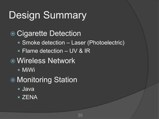 Design Summary
 Cigarette Detection
   Smoke detection – Laser (Photoelectric)
   Flame detection – UV & IR

 Wireless    Network
   MiWi

 Monitoring    Station
   Java
   ZENA


                          35
 