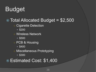 Budget
 Total Allocated    Budget = $2,500
   ○ Cigarette Detection
      $200
   ○ Wireless Network
      $500
   ○ PCB & Housing
      $400
   ○ Miscellaneous Prototyping
      $300

 Estimated    Cost: $1,400
                           38
 