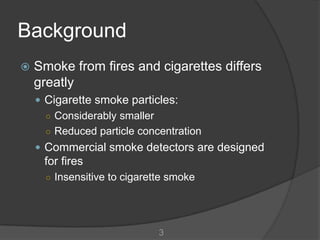 Background
   Smoke from fires and cigarettes differs
    greatly
     Cigarette smoke particles:
      ○ Considerably smaller
      ○ Reduced particle concentration
     Commercial smoke detectors are designed
     for fires
      ○ Insensitive to cigarette smoke




                              3
 