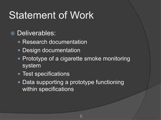 Statement of Work
   Deliverables:
     Research documentation
     Design documentation
     Prototype of a cigarette smoke monitoring
      system
     Test specifications
     Data supporting a prototype functioning
      within specifications



                            6
 