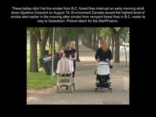 These ladies didn’t let the smoke from B.C. forest fires interrupt an early morning stroll
down Spadina Crescent on August 18. Environment Canada issued the highest level of
smoke alert earlier in the morning after smoke from rampant forest fires in B.C. made its
way to Saskatoon. Picture taken for the StarPhoenix.
 