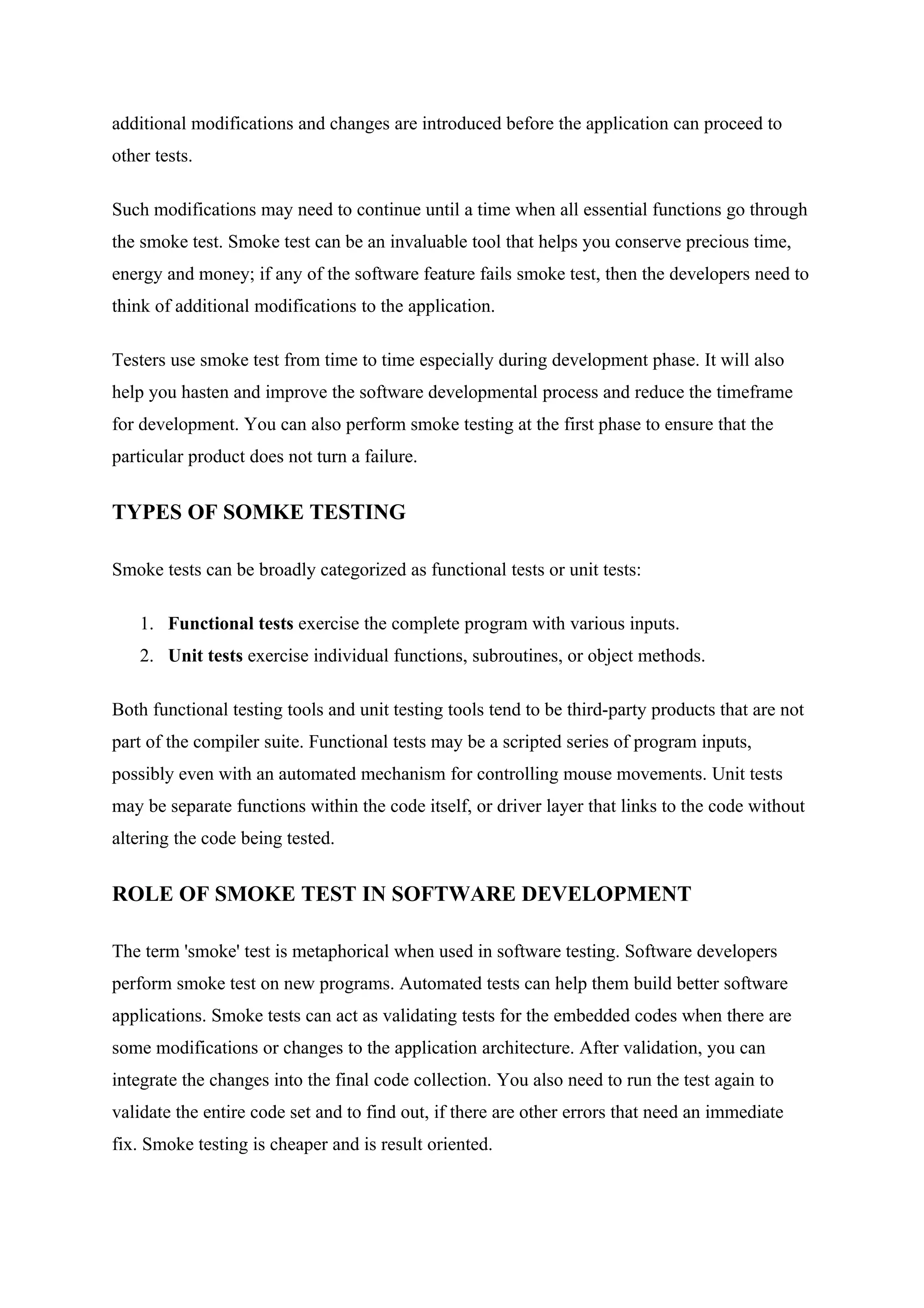 additional modifications and changes are introduced before the application can proceed to
other tests.

Such modifications may need to continue until a time when all essential functions go through
the smoke test. Smoke test can be an invaluable tool that helps you conserve precious time,
energy and money; if any of the software feature fails smoke test, then the developers need to
think of additional modifications to the application.

Testers use smoke test from time to time especially during development phase. It will also
help you hasten and improve the software developmental process and reduce the timeframe
for development. You can also perform smoke testing at the first phase to ensure that the
particular product does not turn a failure.


TYPES OF SOMKE TESTING

Smoke tests can be broadly categorized as functional tests or unit tests:

    1. Functional tests exercise the complete program with various inputs.
    2. Unit tests exercise individual functions, subroutines, or object methods.

Both functional testing tools and unit testing tools tend to be third-party products that are not
part of the compiler suite. Functional tests may be a scripted series of program inputs,
possibly even with an automated mechanism for controlling mouse movements. Unit tests
may be separate functions within the code itself, or driver layer that links to the code without
altering the code being tested.


ROLE OF SMOKE TEST IN SOFTWARE DEVELOPMENT

The term 'smoke' test is metaphorical when used in software testing. Software developers
perform smoke test on new programs. Automated tests can help them build better software
applications. Smoke tests can act as validating tests for the embedded codes when there are
some modifications or changes to the application architecture. After validation, you can
integrate the changes into the final code collection. You also need to run the test again to
validate the entire code set and to find out, if there are other errors that need an immediate
fix. Smoke testing is cheaper and is result oriented.
 