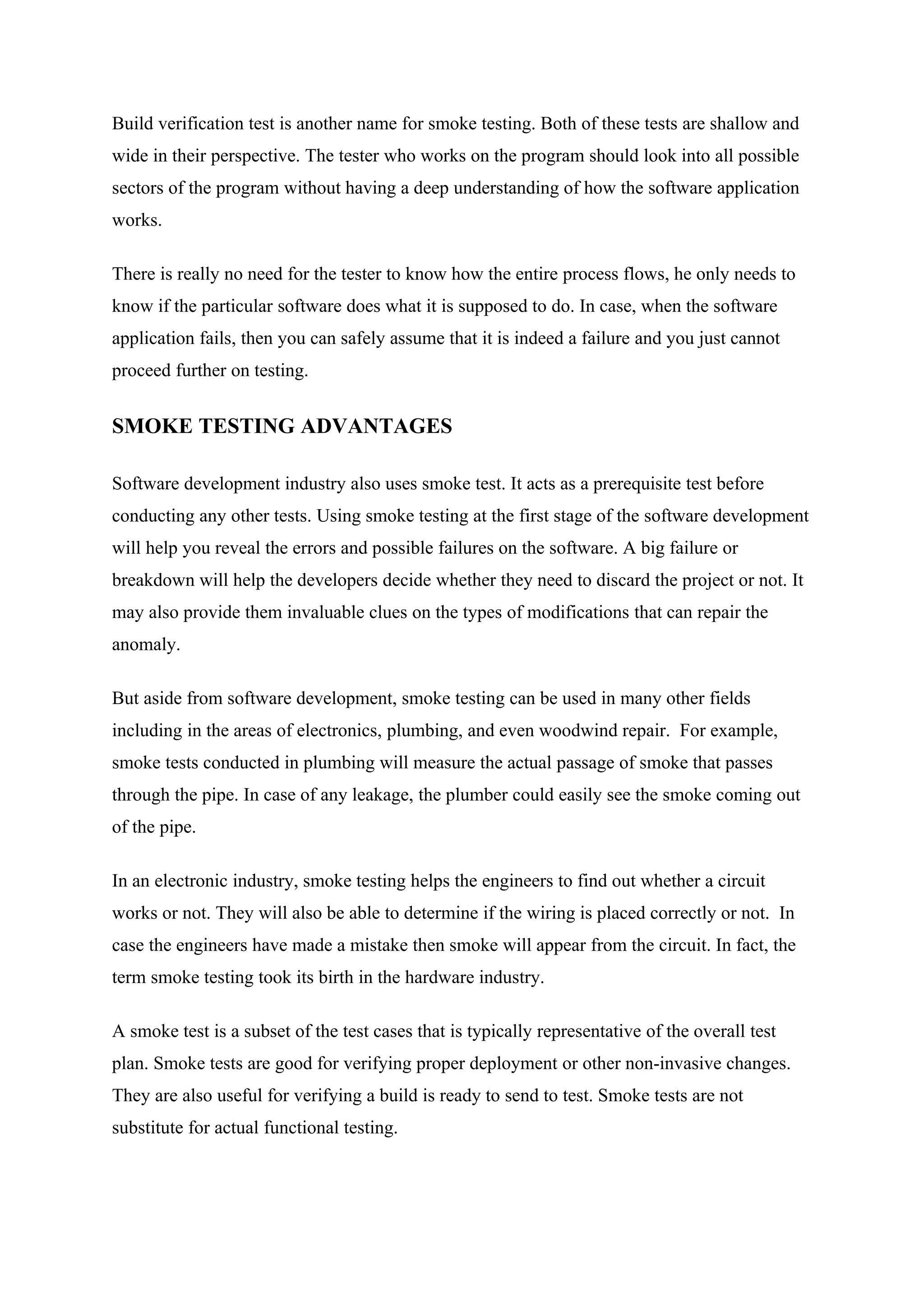 Build verification test is another name for smoke testing. Both of these tests are shallow and
wide in their perspective. The tester who works on the program should look into all possible
sectors of the program without having a deep understanding of how the software application
works.

There is really no need for the tester to know how the entire process flows, he only needs to
know if the particular software does what it is supposed to do. In case, when the software
application fails, then you can safely assume that it is indeed a failure and you just cannot
proceed further on testing.


SMOKE TESTING ADVANTAGES

Software development industry also uses smoke test. It acts as a prerequisite test before
conducting any other tests. Using smoke testing at the first stage of the software development
will help you reveal the errors and possible failures on the software. A big failure or
breakdown will help the developers decide whether they need to discard the project or not. It
may also provide them invaluable clues on the types of modifications that can repair the
anomaly.

But aside from software development, smoke testing can be used in many other fields
including in the areas of electronics, plumbing, and even woodwind repair. For example,
smoke tests conducted in plumbing will measure the actual passage of smoke that passes
through the pipe. In case of any leakage, the plumber could easily see the smoke coming out
of the pipe.

In an electronic industry, smoke testing helps the engineers to find out whether a circuit
works or not. They will also be able to determine if the wiring is placed correctly or not. In
case the engineers have made a mistake then smoke will appear from the circuit. In fact, the
term smoke testing took its birth in the hardware industry.

A smoke test is a subset of the test cases that is typically representative of the overall test
plan. Smoke tests are good for verifying proper deployment or other non-invasive changes.
They are also useful for verifying a build is ready to send to test. Smoke tests are not
substitute for actual functional testing.
 