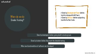 www.edureka.co
When do we do
Smoke Testing?
Done by developers before giving build to testing team
Done by testers before they start the detailed testing
When new functionalities of software are developed
➢DonebyDevelopmentTeambefore
buildisreleasedtoQATeam
➢DonebyQATeambeforesubjecting
buildtofurthertests
 