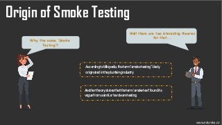 Well there are two interesting theories
for that……
Why the name ‘Smoke
Testing’?
Origin of Smoke Testing
AccordingtoWikipedia,theterm“smoketesting”likely
originatedintheplumbingindustry
Anothertheorystatesthattheterm‘smoketest’foundits
voguefromasimilarhardwaretesting
www.edureka.co
 