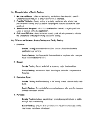 Key Characteristics of Sanity Testing:
1. Narrow and Deep: Unlike smoke testing, sanity tests dive deep into specific
functionalities or modules to ensure they work as intended.
2. Post-Fix Validation: Sanity testing is typically conducted after a build has
passed smoke testing and focuses on verifying that specific issues have been
resolved.
3. Selective and Targeted: It is not comprehensive; instead, it targets particular
areas of concern within the application.
4. Quick and Efficient: Sanity tests are usually quick, allowing testers to validate
the functionality without performing exhaustive testing.
Key Differences Between Smoke Testing and Sanity Testing
1. Objective:
Smoke Testing: Ensures the basic and critical functionalities of the
application are working.
Sanity Testing: Verifies specific functionalities or bug fixes after changes
have been made to the code.
2. Scope:
Smoke Testing: Broad and shallow, covering major functionalities.
Sanity Testing: Narrow and deep, focusing on particular components or
features.
3. Execution Time:
Smoke Testing: Performed early in the testing phase, often on every new
build.
Sanity Testing: Conducted after smoke testing and after specific changes
or fixes have been applied.
4. Purpose:
Smoke Testing: Acts as a preliminary check to ensure the build is stable
enough for further testing.
Sanity Testing: Ensures that specific issues have been resolved and no
new issues have been introduced.
 