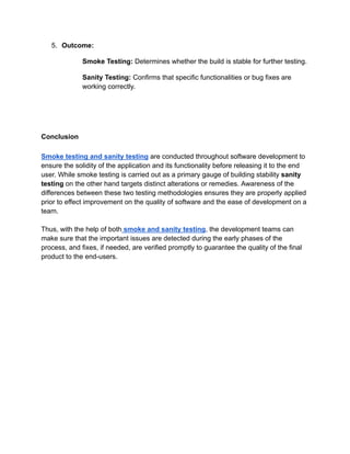 5. Outcome:
Smoke Testing: Determines whether the build is stable for further testing.
Sanity Testing: Confirms that specific functionalities or bug fixes are
working correctly.
Conclusion
Smoke testing and sanity testing are conducted throughout software development to
ensure the solidity of the application and its functionality before releasing it to the end
user. While smoke testing is carried out as a primary gauge of building stability sanity
testing on the other hand targets distinct alterations or remedies. Awareness of the
differences between these two testing methodologies ensures they are properly applied
prior to effect improvement on the quality of software and the ease of development on a
team.
Thus, with the help of both smoke and sanity testing, the development teams can
make sure that the important issues are detected during the early phases of the
process, and fixes, if needed, are verified promptly to guarantee the quality of the final
product to the end-users.
 