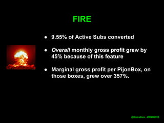 FIRE
● 9.55% of Active Subs converted
● Overall monthly gross profit grew by
45% because of this feature
● Marginal gross profit per PijonBox, on
those boxes, grew over 357%.
●
@DistroDom - #WMD2015
 
